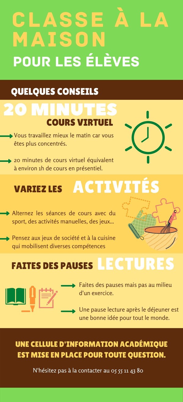 Vous travaillez mieux le matin car vous êtes plus concentrés. 20 minutes de cours virtuel équivalent à environ 1h en présentiel. Variez les activités : alternez les séances de cours avec du sport, des activités manuelles, des jeux..., pensez aux jeux de société et à la cuisine qui mobilisent diverses compétences. Faites des pauses lectures entre vos exercices ou après le déjeuner. Une cellule d'information académique est mise en place pour toute question au 05 55 11 43 80.